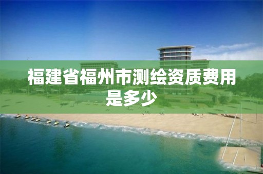 福建省福州市测绘资质费用是多少