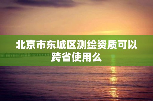 北京市东城区测绘资质可以跨省使用么