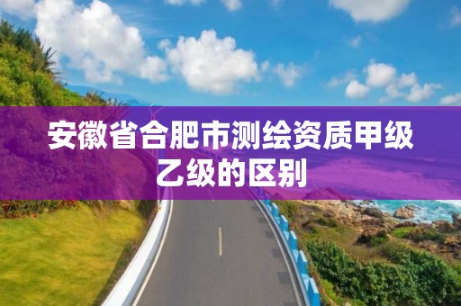 安徽省合肥市测绘资质甲级乙级的区别