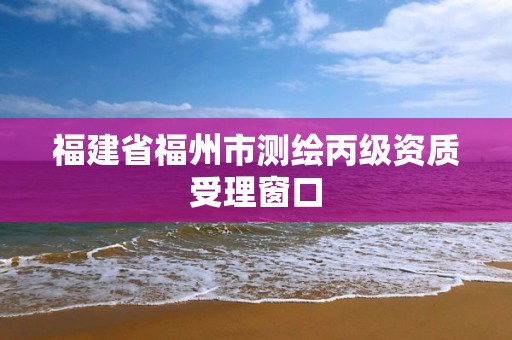 福建省福州市测绘丙级资质受理窗口