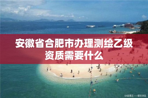 安徽省合肥市办理测绘乙级资质需要什么