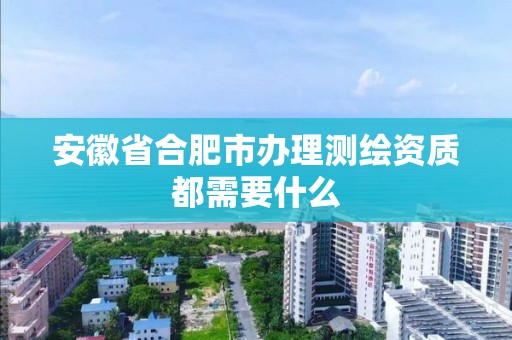 安徽省合肥市办理测绘资质都需要什么