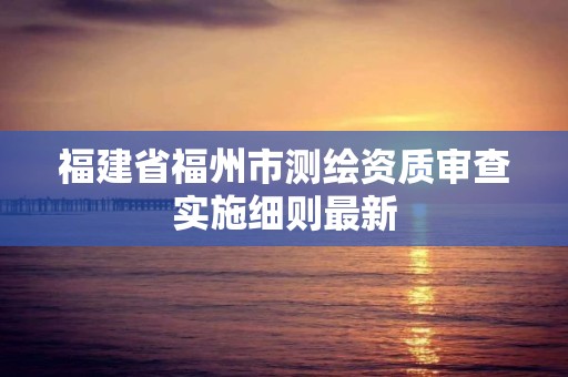 福建省福州市测绘资质审查实施细则最新