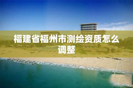 福建省福州市测绘资质怎么调整