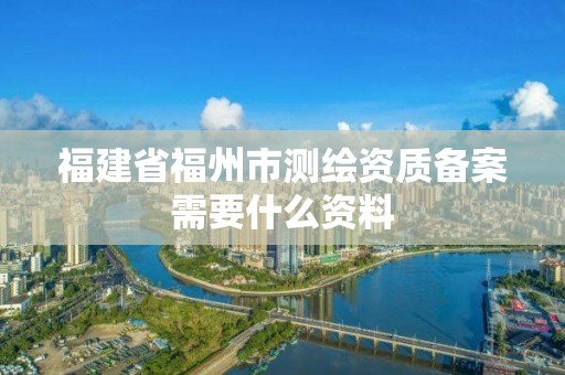 福建省福州市测绘资质备案需要什么资料