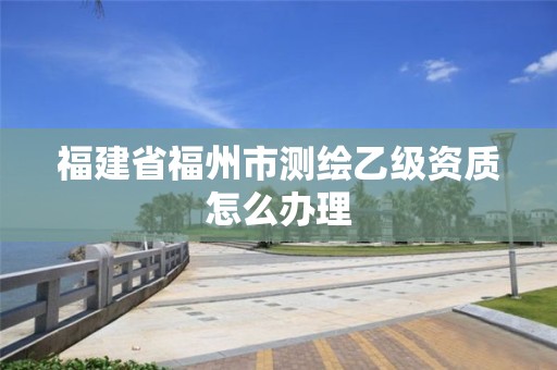 福建省福州市测绘乙级资质怎么办理