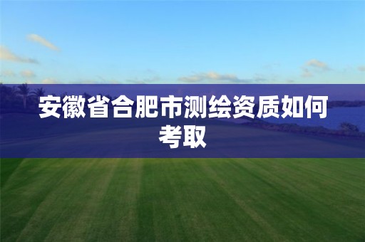 安徽省合肥市测绘资质如何考取