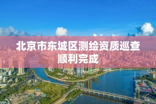 北京市东城区测绘资质巡查顺利完成