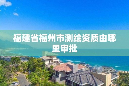 福建省福州市测绘资质由哪里审批