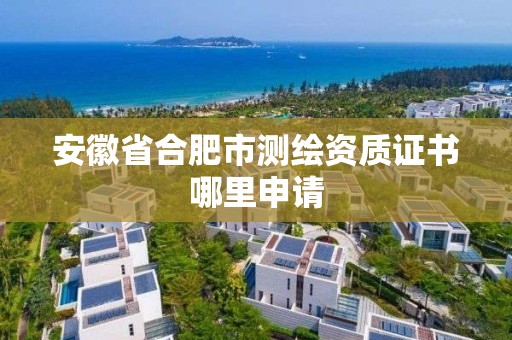 安徽省合肥市测绘资质证书哪里申请