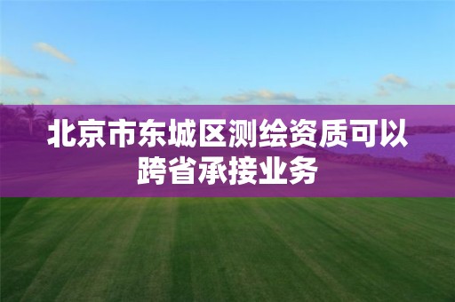 北京市东城区测绘资质可以跨省承接业务