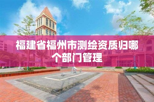 福建省福州市测绘资质归哪个部门管理