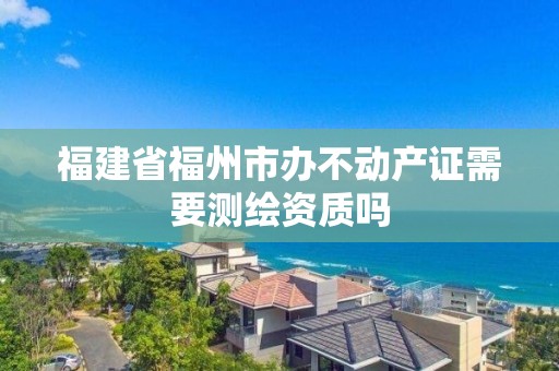 福建省福州市办不动产证需要测绘资质吗