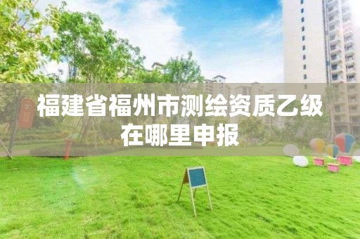 福建省福州市测绘资质乙级在哪里申报