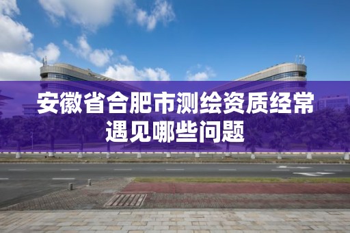 安徽省合肥市测绘资质经常遇见哪些问题