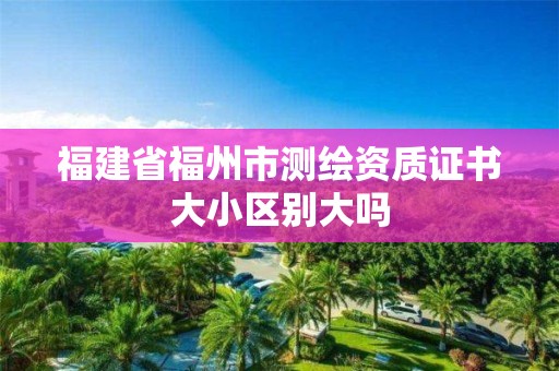 福建省福州市测绘资质证书大小区别大吗