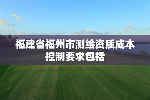 福建省福州市测绘资质成本控制要求包括