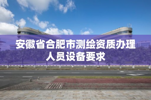 安徽省合肥市测绘资质办理人员设备要求