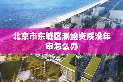 北京市东城区测绘资质没年审怎么办