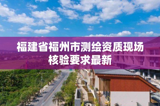 福建省福州市测绘资质现场核验要求最新