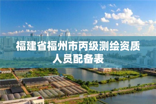 福建省福州市丙级测绘资质人员配备表