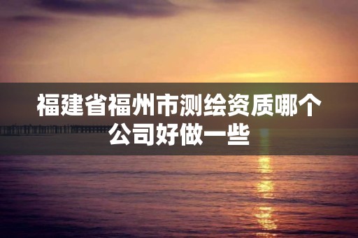 福建省福州市测绘资质哪个公司好做一些