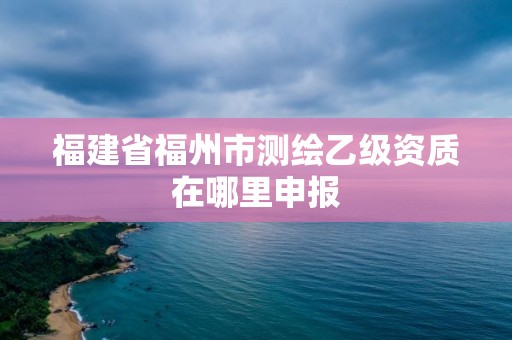 福建省福州市测绘乙级资质在哪里申报