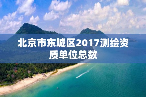 北京市东城区2017测绘资质单位总数