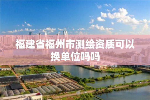 福建省福州市测绘资质可以换单位吗吗