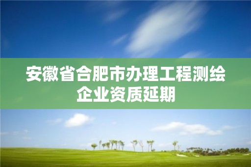 安徽省合肥市办理工程测绘企业资质延期