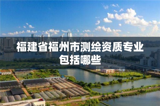 福建省福州市测绘资质专业包括哪些