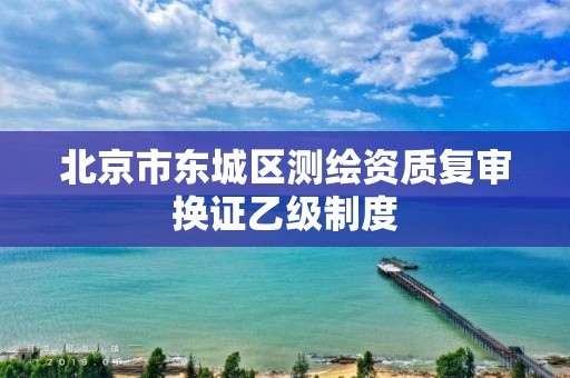 北京市东城区测绘资质复审换证乙级制度