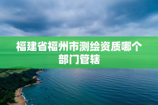 福建省福州市测绘资质哪个部门管辖