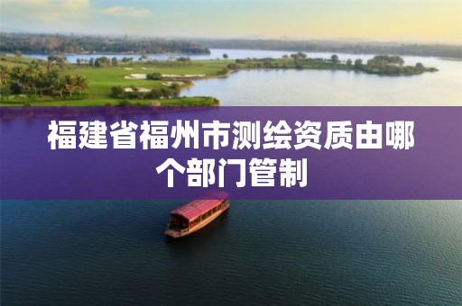 福建省福州市测绘资质由哪个部门管制