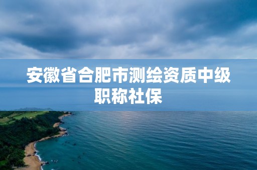 安徽省合肥市测绘资质中级职称社保