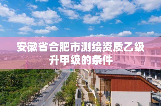 安徽省合肥市测绘资质乙级升甲级的条件