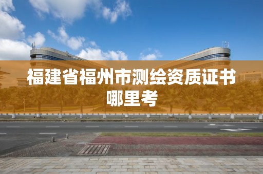 福建省福州市测绘资质证书哪里考