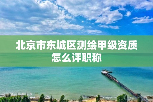 北京市东城区测绘甲级资质怎么评职称