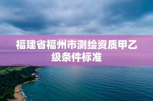 福建省福州市测绘资质甲乙级条件标准