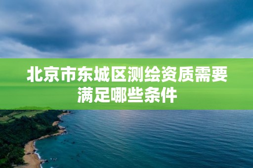 北京市东城区测绘资质需要满足哪些条件