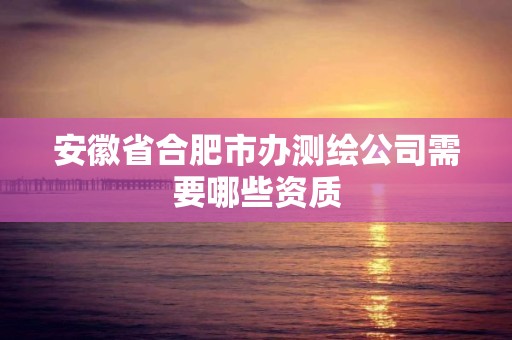 安徽省合肥市办测绘公司需要哪些资质