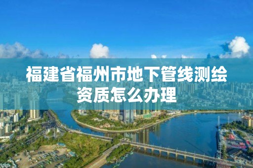 福建省福州市地下管线测绘资质怎么办理