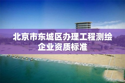 北京市东城区办理工程测绘企业资质标准