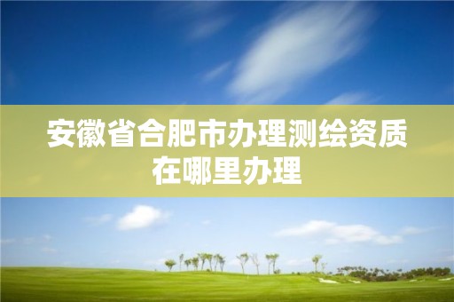 安徽省合肥市办理测绘资质在哪里办理