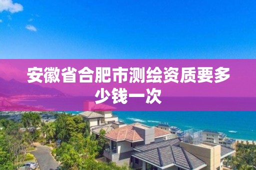 安徽省合肥市测绘资质要多少钱一次