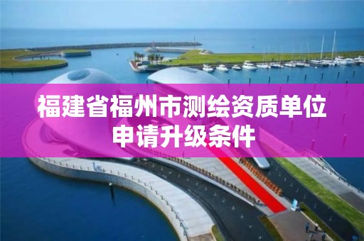 福建省福州市测绘资质单位申请升级条件