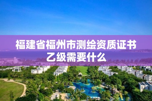 福建省福州市测绘资质证书乙级需要什么