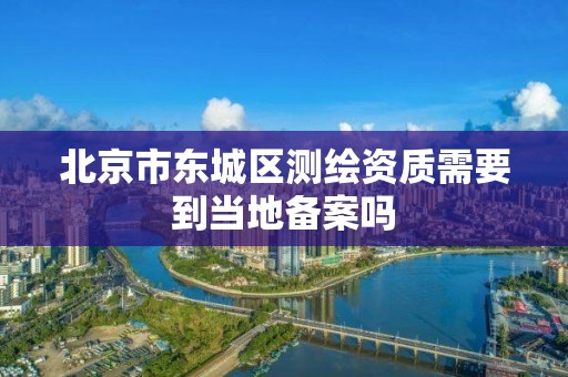 北京市东城区测绘资质需要到当地备案吗