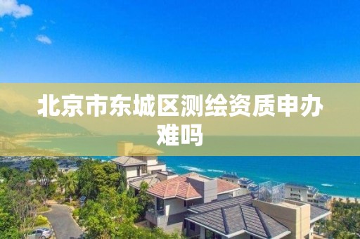 北京市东城区测绘资质申办难吗