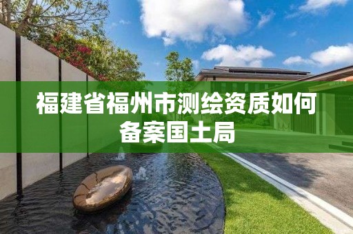 福建省福州市测绘资质如何备案国土局